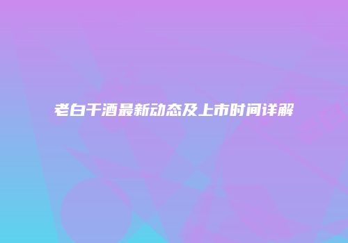 老白干酒最新动态及上市时间详解