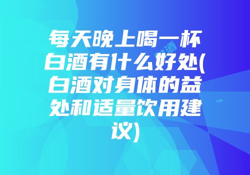 每天晚上喝一杯白酒有什么好处(白酒对身体的益处和适量饮用建议)