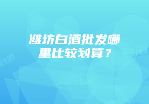 潍坊白酒批发哪里比较划算？