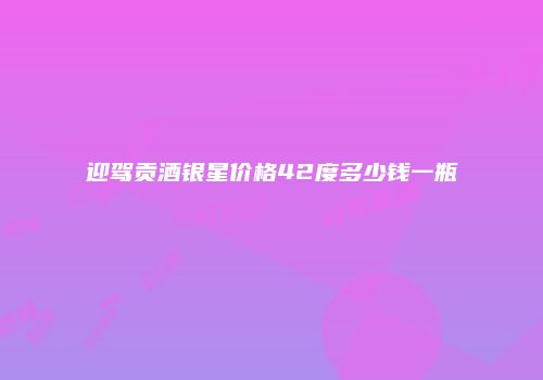 迎驾贡酒银星价格42度多少钱一瓶