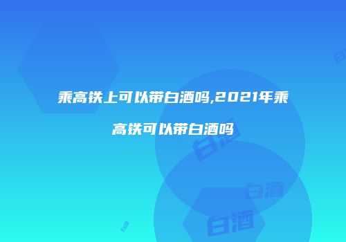 乘高铁上可以带白酒吗,2021年乘高铁可以带白酒吗