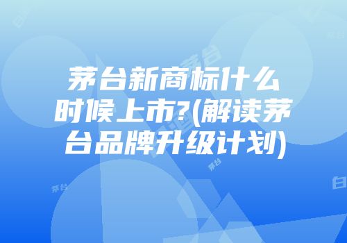 茅台新商标什么时候上市?(解读茅台品牌升级计划)