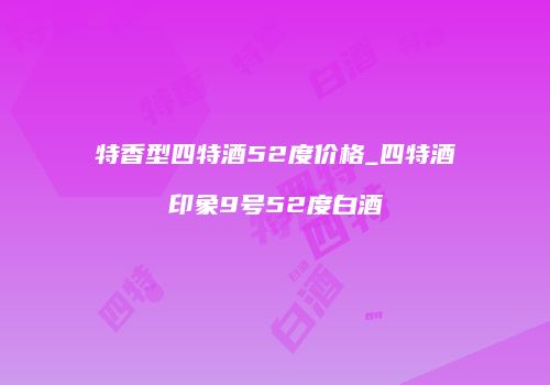 特香型四特酒52度价格_四特酒印象9号52度白酒
