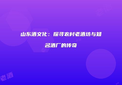 山东酒文化：探寻农村老酒坊与知名酒厂的传奇