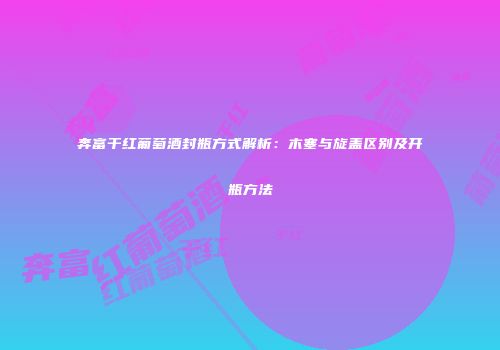 奔富干红葡萄酒封瓶方式解析：木塞与旋盖区别及开瓶方法