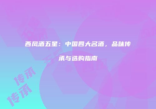 西凤酒五星：中国四大名酒，品味传承与选购指南