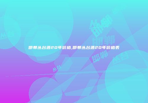 邯郸丛台酒20年价格,邯郸丛台酒20年价格表