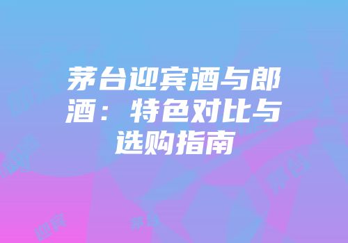 茅台迎宾酒与郎酒：特色对比与选购指南