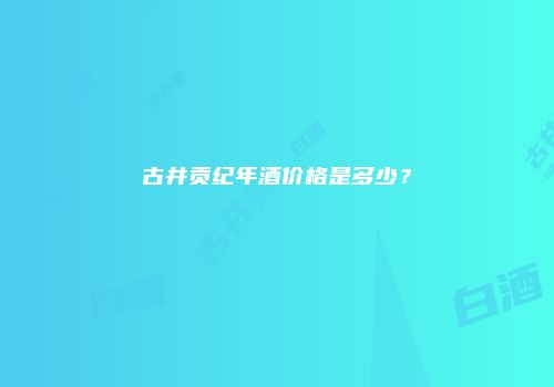 古井贡纪年酒价格是多少？