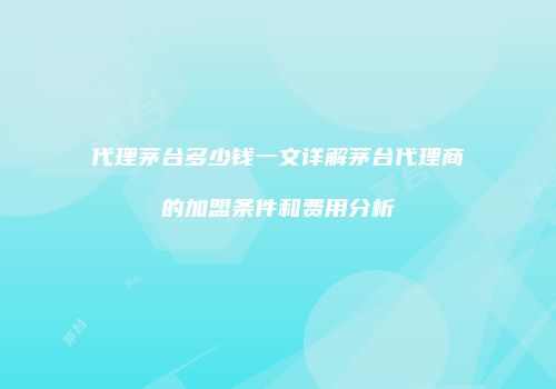 代理茅台多少钱一文详解茅台代理商的加盟条件和费用分析
