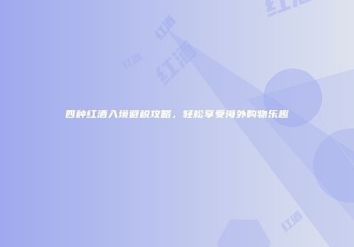 四种红酒入境避税攻略，轻松享受海外购物乐趣