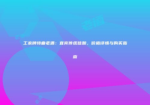 工农牌特曲老酒：宜宾传统佳酿，价格详情与购买指南