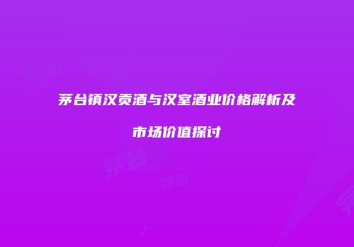 茅台镇汉贡酒与汉室酒业价格解析及市场价值探讨