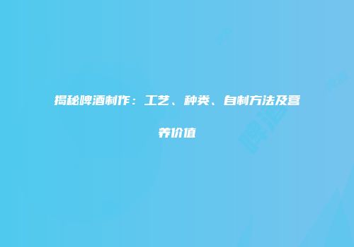 揭秘啤酒制作：工艺、种类、自制方法及营养价值