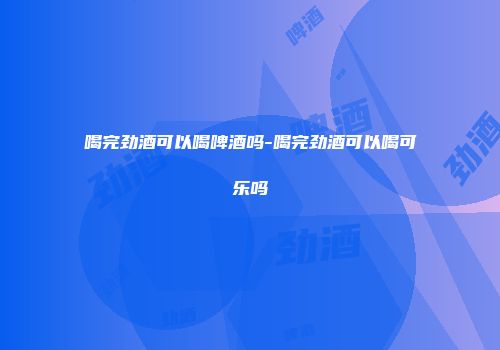 喝完劲酒可以喝啤酒吗-喝完劲酒可以喝可乐吗