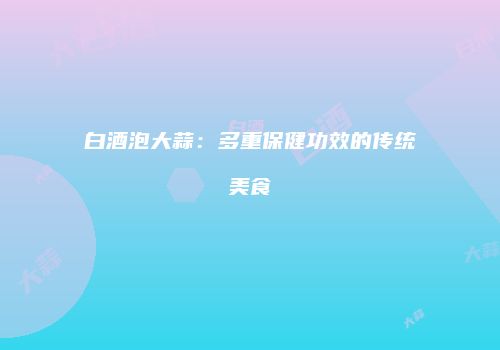 白酒泡大蒜：多重保健功效的传统美食