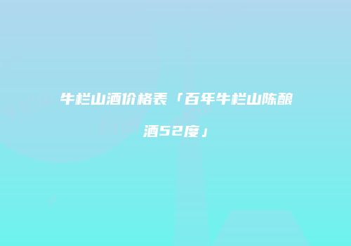 牛栏山酒价格表「百年牛栏山陈酿酒52度」