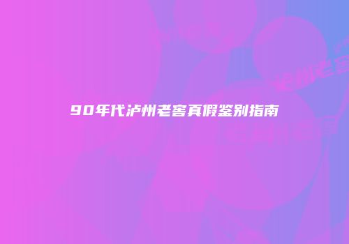 90年代泸州老窖真假鉴别指南