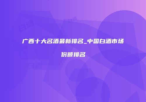 广西十大名酒最新排名_中国白酒市场份额排名