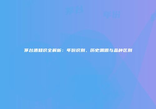 茅台酒知识全解析：年份识别、历史渊源与品种区别