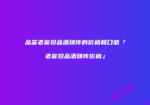 品鉴老窖珍品酒臻传的价格和口感「老窖珍品酒臻传价格」