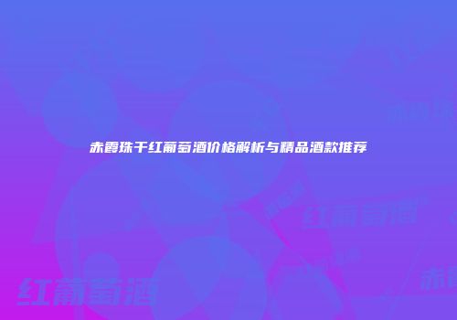 赤霞珠干红葡萄酒价格解析与精品酒款推荐