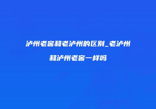 泸州老窖和老泸州的区别_老泸州和泸州老窖一样吗