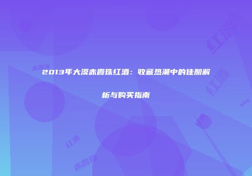2013年大漠赤霞珠红酒：收藏热潮中的佳酿解析与购买指南
