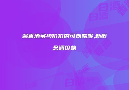 酱香酒多少价位的可以喝呢,新概念酒价格