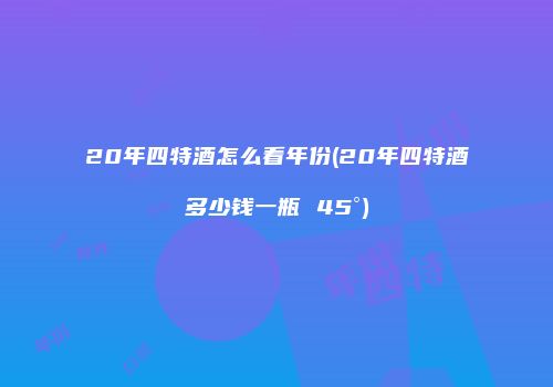 20年四特酒怎么看年份(20年四特酒多少钱一瓶 45°)