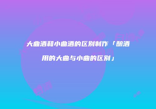 大曲酒和小曲酒的区别制作「酿酒用的大曲与小曲的区别」