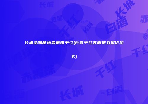 长城品润精选赤霞珠干红(长城干红赤霞珠五星价格表)