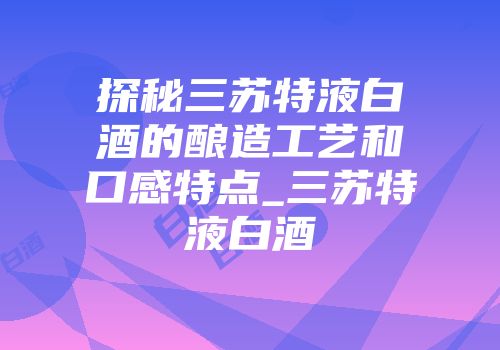 探秘三苏特液白酒的酿造工艺和口感特点_三苏特液白酒
