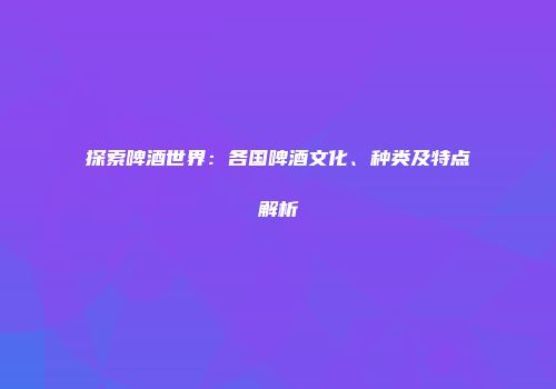 探索啤酒世界：各国啤酒文化、种类及特点解析