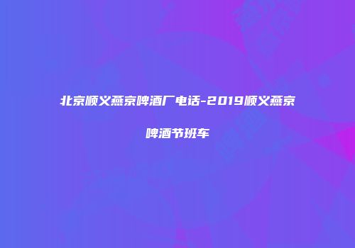 北京顺义燕京啤酒厂电话-2019顺义燕京啤酒节班车