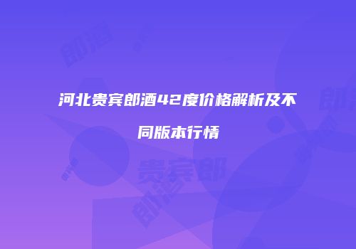 河北贵宾郎酒42度价格解析及不同版本行情