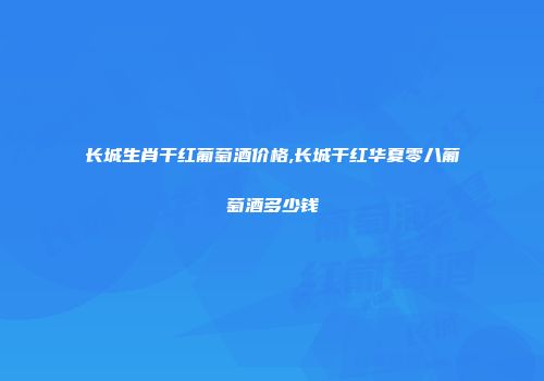 长城生肖干红葡萄酒价格,长城干红华夏零八葡萄酒多少钱