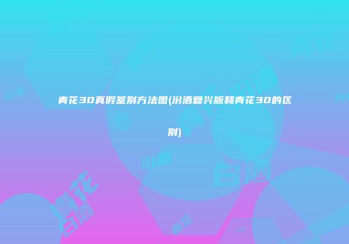 青花30真假鉴别方法图(汾酒复兴版和青花30的区别)