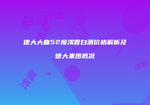 德大大曲52度浓香白酒价格解析及德大集团概况