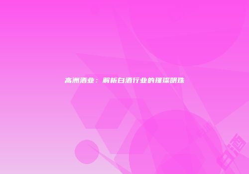 高洲酒业：解析白酒行业的璀璨明珠