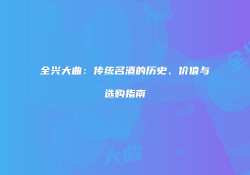 全兴大曲：传统名酒的历史、价值与选购指南