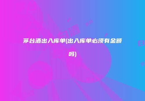 茅台酒出入库单(出入库单必须有金额吗)