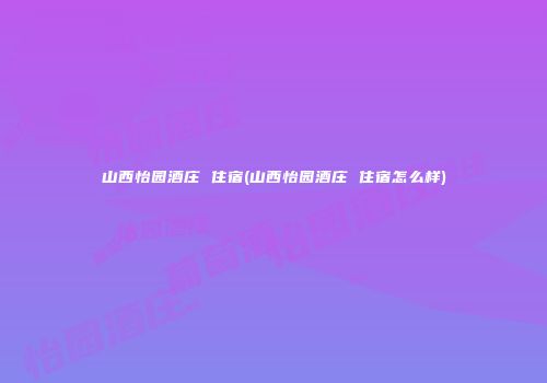 山西怡园酒庄 住宿(山西怡园酒庄 住宿怎么样)