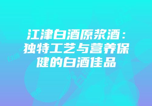 江津白酒原浆酒：独特工艺与营养保健的白酒佳品