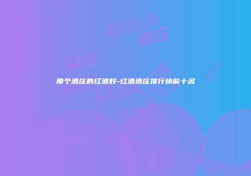 那个酒庄的红酒好-红酒酒庄排行榜前十名