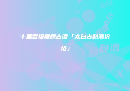 十里香珍藏版古酒「太白古酿酒价格」