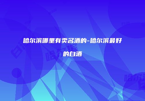 哈尔滨哪里有卖名酒的-哈尔滨最好的白酒