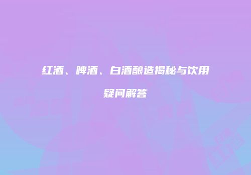 红酒、啤酒、白酒酿造揭秘与饮用疑问解答