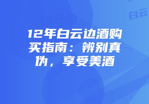 12年白云边酒购买指南：辨别真伪，享受美酒