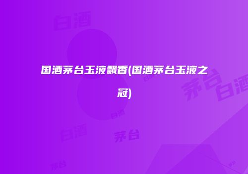 国酒茅台玉液飘香(国酒茅台玉液之冠)